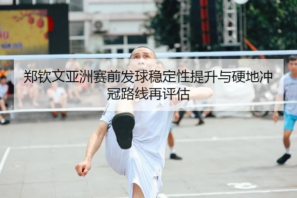 郑钦文亚洲赛前发球稳定性提升与硬地冲冠路线再评估