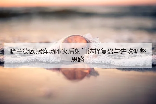 哈兰德欧冠连场哑火后射门选择复盘与进攻调整思路